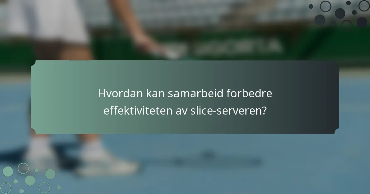 Hvordan kan samarbeid forbedre effektiviteten av slice-serveren?